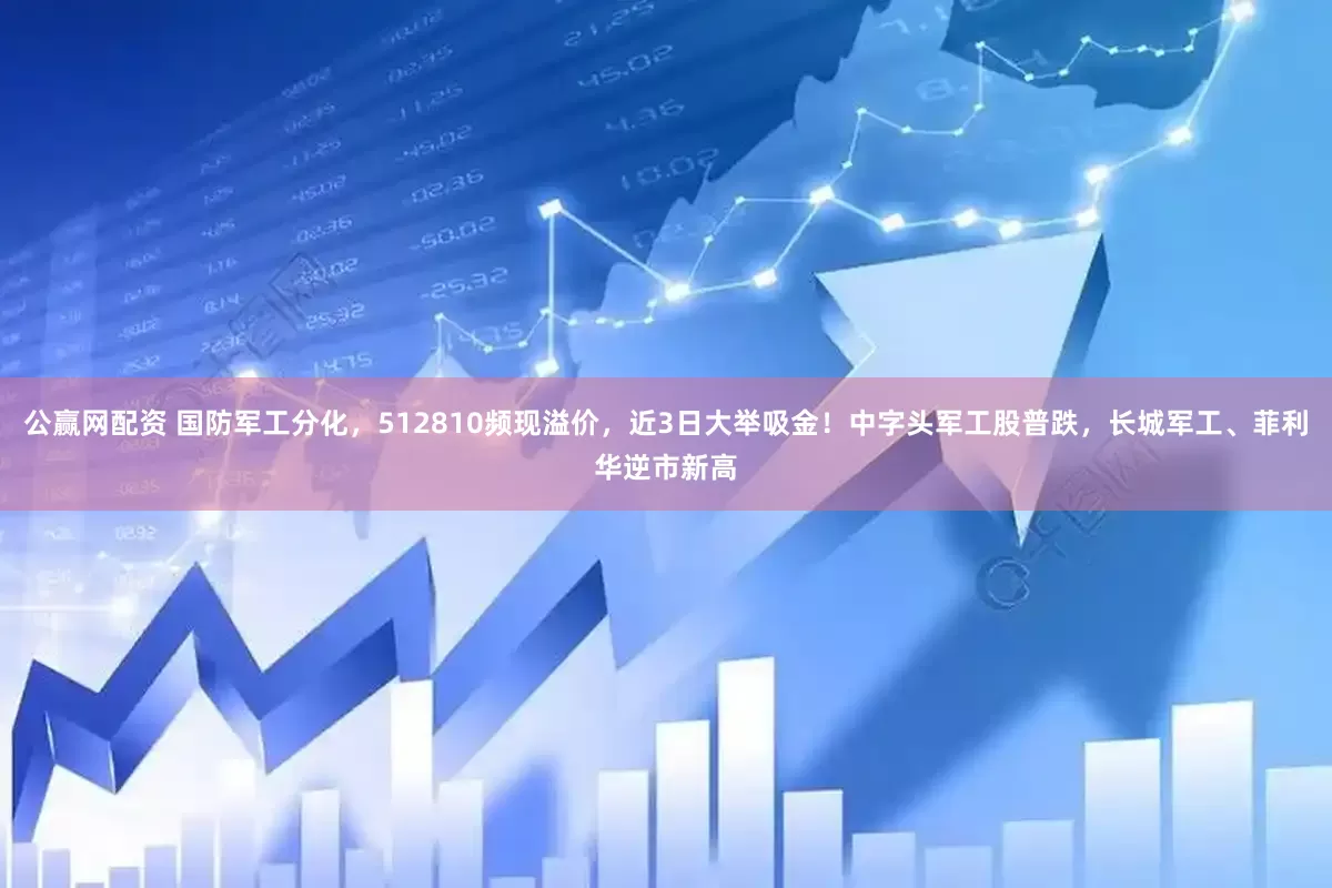 公赢网配资 国防军工分化，512810频现溢价，近3日大举吸金！中字头军工股普跌，长城军工、菲利华逆市新高