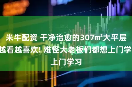 米牛配资 干净治愈的307㎡大平层, 越看越喜欢! 难怪大老板们都想上门学习