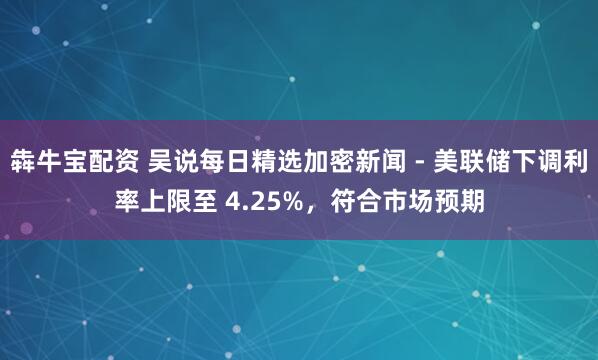 犇牛宝配资 吴说每日精选加密新闻 - 美联储下调利率上限至 4.25%，符合市场预期