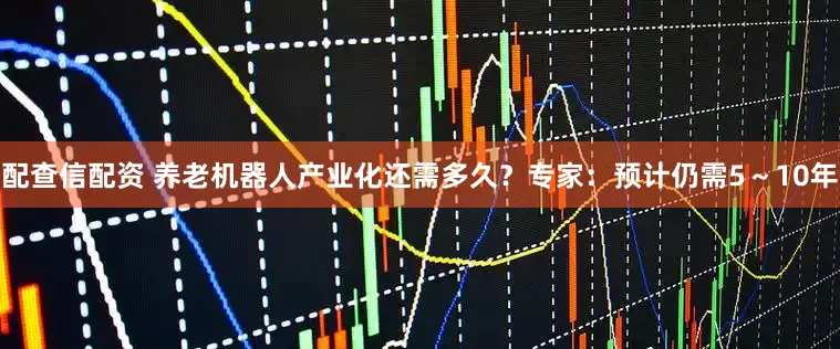 配查信配资 养老机器人产业化还需多久？专家：预计仍需5～10年