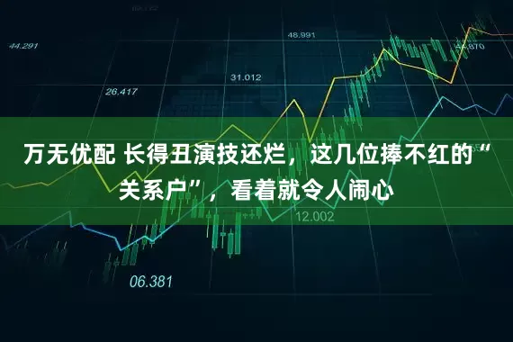 万无优配 长得丑演技还烂，这几位捧不红的“关系户”，看着就令人闹心