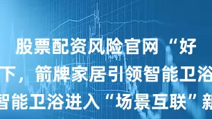 股票配资风险官网 “好房子”东风下，箭牌家居引领智能卫浴进入“场景互联”新阶段