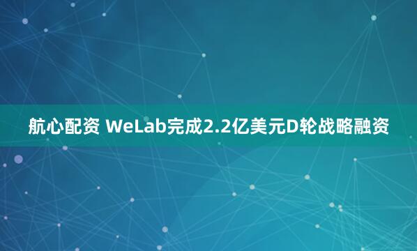 航心配资 WeLab完成2.2亿美元D轮战略融资